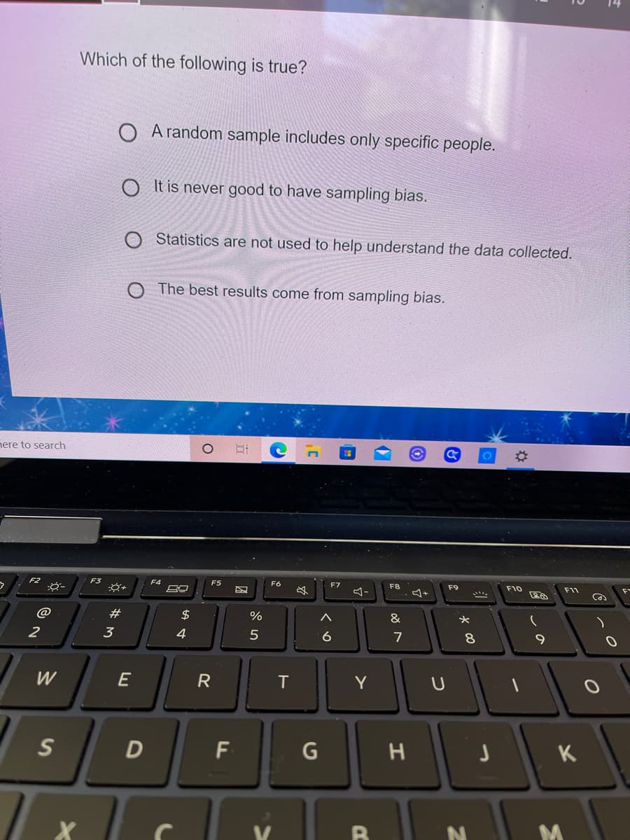 Which of the following is true?
A random sample includes only specific people.
O It is never good to have sampling bias.
Statistics are not used to help understand the data collected.
The best results come from sampling bias.
nere to search
F4
F5
F6
F7
F8
F9
F10
F11
@
#
$
&
2
3
4
6
7
W
E
T
Y
D
F
K
