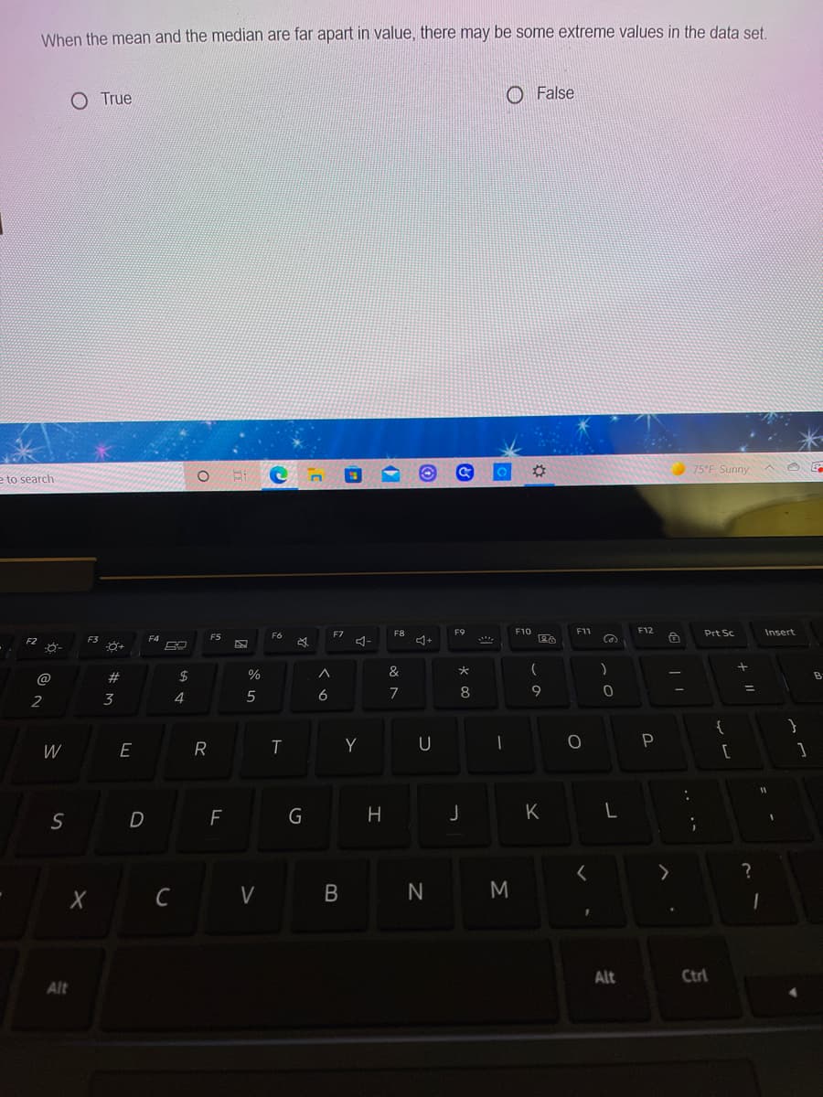 When the mean and the median are far apart in value, there may be some extreme values in the data set
O True
O False
75°F Sunny
e to search
F7
F8
F9
F10
F12
Prt Sc
Insert
F5
F6
F3
大
@
2#
2$
Bi
3
4
5
6
8
9
2
{
Y
U
P
W
E
D
F
K
N
Alt
Ctrl
Alt
B
G
Li
