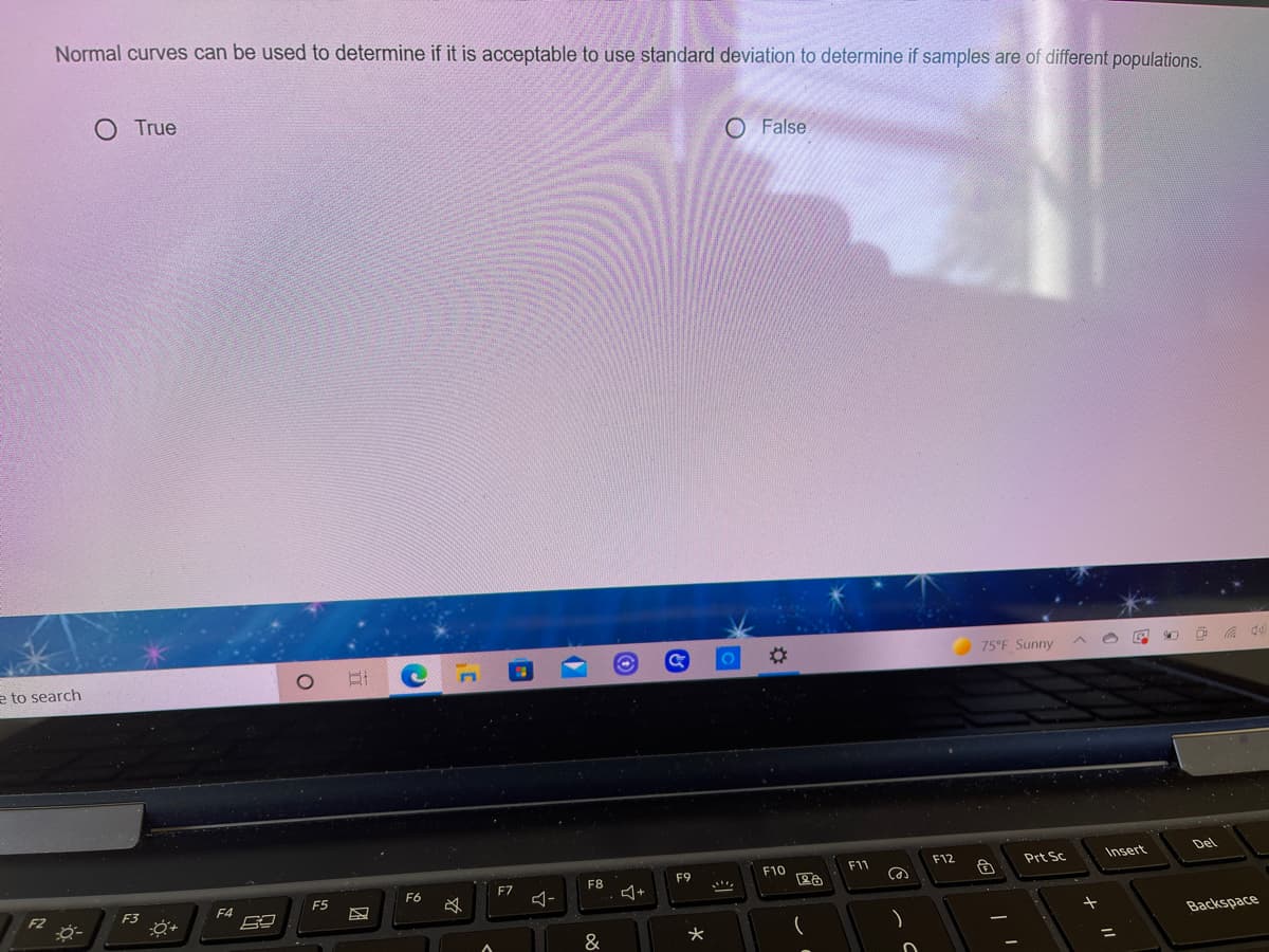 Normal curves can be used to determine if it is acceptable to use standard deviation to determine if samples are of different populations.
O True
O False
%23
75°F Sunny
e to search
Insert
Del
F10
F11
F12
Prt Sc
F7
F8
F9
F5
F6
F3
F4
Backspace
&
