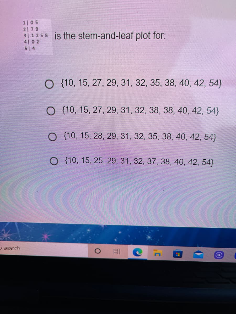 1 05
2179
3|1258 is the stem-and-leaf plot for:
4 0 2
5 4
O {10, 15, 27, 29, 31, 32, 35, 38, 40, 42, 54}
O {10, 15, 27, 29 , 31, 32, 38, 38, 40, 42, 54}
O {10, 15, 28, 29, 31, 32, 35, 38, 40, 42, 54}
O {10, 15, 25, 29, 31, 32, 37, 38, 40, 42, 54}
o search
