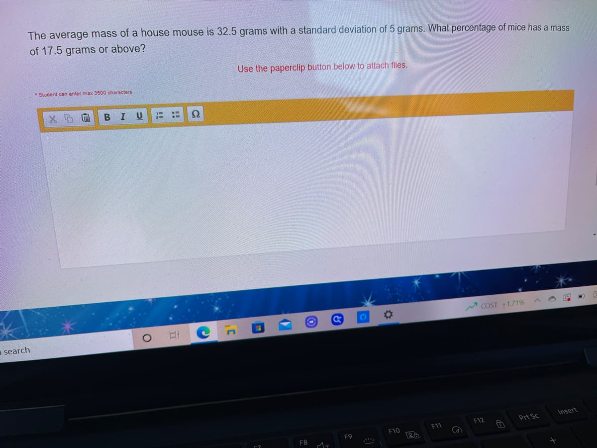 The average mass of a house mouse is 32.5 grams with a standard deviation of 5 grams. What percentage of mice has a mass
of 17.5 grams or above?
Use the paperclip button below to attach files.
Student can enter max 3500 characters
В I
U
%23
M COST +1.71%
e search
Insert
F12
Prt Sc
F10
F1
F9
F8
