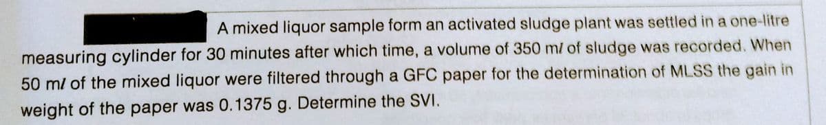 A mixed liquor sample form an activated sludge plant was settled in a one-litre
measuring cylinder for 30 minutes after which time, a volume of 350 m/ of sludge was recorded. When
50 m/ of the mixed liquor were filtered through a GFC paper for the determination of MLSS the gain in
weight of the paper was 0.1375 g. Determine the SVI.