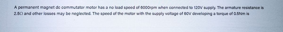 A permanent magnet de commutator motor has a no load speed of 6000rpm when connected to 120V supply. The armature resistance is
2.50 and other losses may be neglected. The speed of the motor with the supply voltage of 60V developing a torque of 0.5Nm is