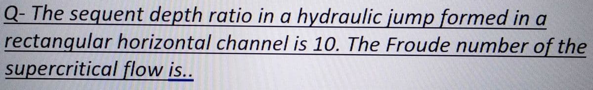 Q- The sequent depth ratio in a hydraulic jump formed in a
rectangular horizontal channel is 10. The Froude number of the
supercritical flow is..