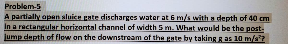 Problem-5
A partially open sluice gate discharges water at 6 m/s with a depth of 40 cm
in a rectangular horizontal channel of width 5 m. What would be the post-
jump depth of flow on the downstream of the gate by taking g as 10 m/s²?