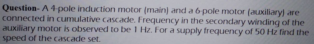 Question- A 4-pole induction motor (main) and a 6-pole motor (auxiliary) are
connected in cumulative cascade. Frequency in the secondary winding of the
auxiliary motor is observed to be 1 Hz. For a supply frequency of 50 Hz find the
speed of the cascade set.