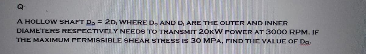 A HOLLOW SHAFT D. = 2D, WHERE D. AND D₁ ARE THE OUTER AND INNER
DIAMETERS RESPECTIVELY NEEDS TO TRANSMIT 20KW POWER AT 3000 RPM. IF
THE MAXIMUM PERMISSIBLE SHEAR STRESS IS 30 MPA, FIND THE VALUE OF Do.