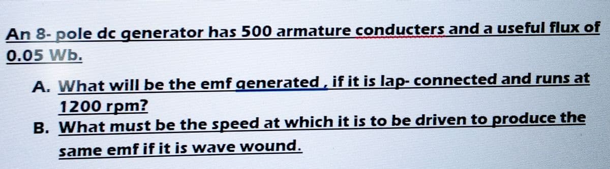 An 8- pole dc generator has 500 armature conducters and a useful flux of
0.05 Wb.
A. What will be the emf generated, if it is lap- connected and runs at
1200 rpm?
B.
What must be the speed at which it is to be driven to produce the
same emf if it is wave wound.