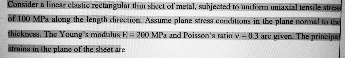 Consider a linear elastic rectangular thin sheet of metal, subjected to uniform uniaxial tensile stress
of 100 MPa along the length direction. Assume plane stress conditions in the plane normal to the
thickness. The Young's modulus E = 200 MPa and Poisson's ratio v = 0.3 are given. The principal
strains in the plane of the sheet are