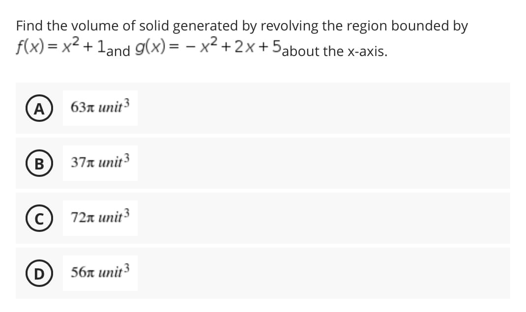 Find the volume of solid generated by revolving the region bounded by
f(x) = x² + 1and
the x-axis.
g(x)=x²+2x+5about
A 63 unit 3
(B)
37 unit 3
Ⓒ72x unit ³
56 unit 3