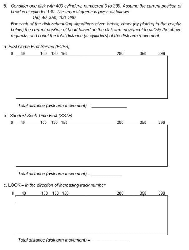 8. Consider one disk with 400 cylinders, numbered 0 to 399. Assume the current position of
head is at cylinder 130. The request queue is given as follows:
150, 40, 350, 100, 280
For each of the disk-scheduling algorithms given below, show (by plotting in the graphs
below) the current position of head based on the disk arm movement to satisfy the above
requests, and count the total distance (in cylinders) of the disk arm movement.
a. First Come First Served (FCFS)
0 40
100 1.30 150
Total distance (disk am movement) =
b. Shortest Seek Time First (SSTF)
40
100 130 150
0
Total distance (disk arm movement) =
c. LOOK - in the direction of increasing track number
0
40
100 130 150
Total distance (disk arm movement) =
280
280
280
350
350
350
399
399
399