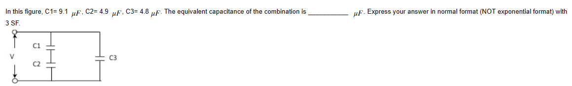 In this figure, C1= 9.1
3 SF
C1
HHH
µF,
C2= 4.9
µF,
C3
C3= 4.8
3 uF. The equivalent capacitance of the combination is
uF. Express your answer in normal format (NOT exponential format) with