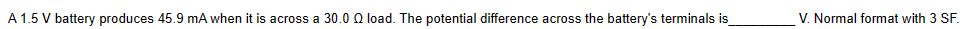 A 1.5 V battery produces 45.9 mA when it is across a 30.0 0 load. The potential difference across the battery's terminals is
V. Normal format with 3 SF.