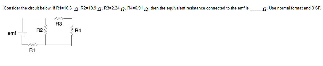 Consider the circuit below. If R1-16.3 2, R2-19.92, R3-2.242, R4-6.912, then the equivalent resistance connected to the emf is
emf
R1
R2
R3
R4
2. Use normal format and 3 SF.