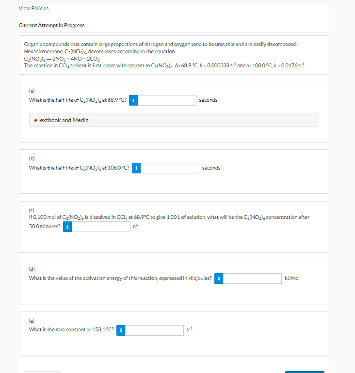 View Policies
Current Attempt in Progress
Organic compounds that contain large proportions of nitrogen and oxygen tend to be unstable and are easily decomposed.
Hexanitroethane, C₂(NO₂)6. decomposes according to the equation
C₂(NO₂)6-2NO₂+4NO+2CO₂
The reaction in CCl4 solvent is first order with respect to C₂(NO₂). At 68.9 °C, k = 0.000333 s¹ and at 108.0 °C, k= 0.0176s¹.
(a)
What is the half-life of C₂(NO₂)6 at 68.9 °C?
eTextbook and Media
(b)
What is the half-life of C₂(NO₂)6 at 108.0°C?
seconds
seconds
(c)
If 0.100 mol of C₂(NO₂) is dissolved in CCl4 at 68.9°C to give 1.00 L of solution, what will be the C₂(NO₂) concentration after
50.0 minutes?
M
What is the rate constant at 153.1°C?
(d)
What is the value of the activation energy of this reaction, expressed in kilojoules? *
kJ/mol