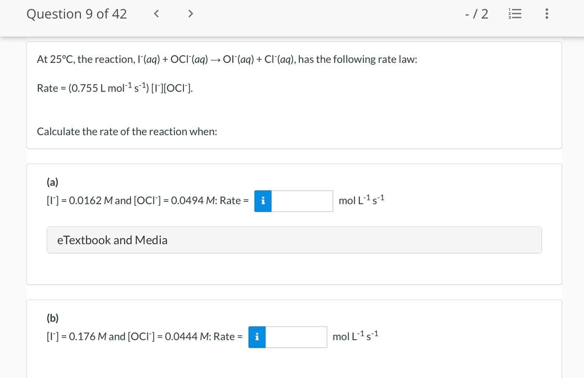 Question 9 of 42
At 25°C, the reaction, l'(aq) + OCI¯(aq) → OI¯(aq) + Cl(aq), has the following rate law:
Rate = (0.755 L mol¯¹ s¯¹) [I¯][OCI¯].
Calculate the rate of the reaction when:
(a)
[1] = 0.0162 M and [OCI] = 0.0494 M: Rate =
eTextbook and Media
(b)
[1] = 0.176 M and [OCI] = 0.0444 M: Rate
=
mol L-1 S-1
mol L-¹5-¹1
- /2
...