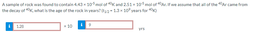 A sample of rock was found to contain 4.43 x 105 mol of 40K and 2.51 x 105 mol of 40 Ar. If we assume that all of the 40 Ar came from
the decay of 40K, what is the age of the rock in years? (t₁/2 = 1.3 x 10⁰ years for 40K)
i
1.28
x 10
i9
yrs