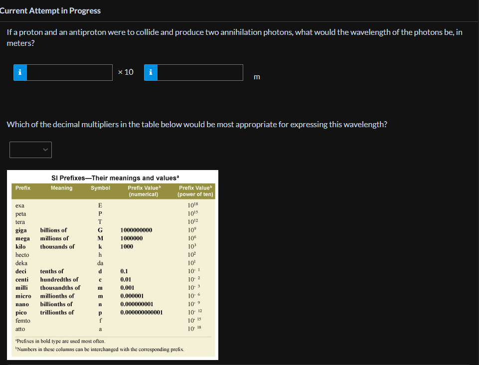 Current Attempt in Progress
If a proton and an antiproton were to collide and produce two annihilation photons, what would the wavelength of the photons be, in
meters?
Prefix
Which of the decimal multipliers in the table below would be most appropriate for expressing this wavelength?
exa
peta
tera
giga
megal
kilo
hecto
deka
deci
centi
milli
micro
nano
pico
femto
atto
SI Prefixes-Their meanings and valuesa
Meaning
Prefix Value
(numerical)
billions of
millions of
thousands of
tenths of
hundredths of
thousandths of
millionths of
billionths of
trillionths of
Symbol
E
P
T
G
M
k
h
da
d
с
m
m
n
Р
x 10 i
f
a
1000000000
1000000
1000
0.1
0.01
0.001
0.000001
0.000000001
0.000000000001
Prefix Value
(power of ten)
1018
10¹5
10¹2
10⁹
106
10³
10²
10¹
10-1
10-2
10-3
10-6
10-9
10- 12
"Prefixes in bold type are used most often.
Numbers in these columns can be interchanged with the corresponding prefix.
m
10 15
10 18