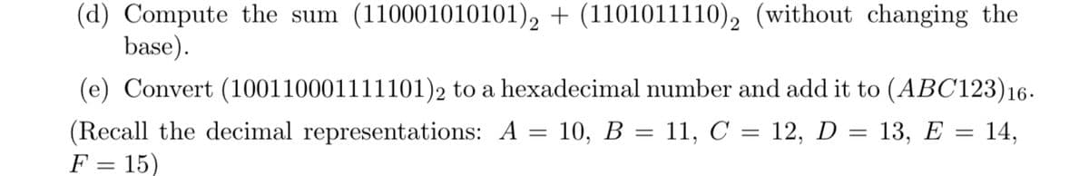 (d) Compute the sum (110001010101)2 + (1101011110)2 (without changing the
base).
(e) Convert (100110001111101) 2 to a hexadecimal number and add it to (ABC123)16.
= 13, E = 14,
(Recall the decimal representations: A = 10, B = 11, C = 12, D
F = 15)