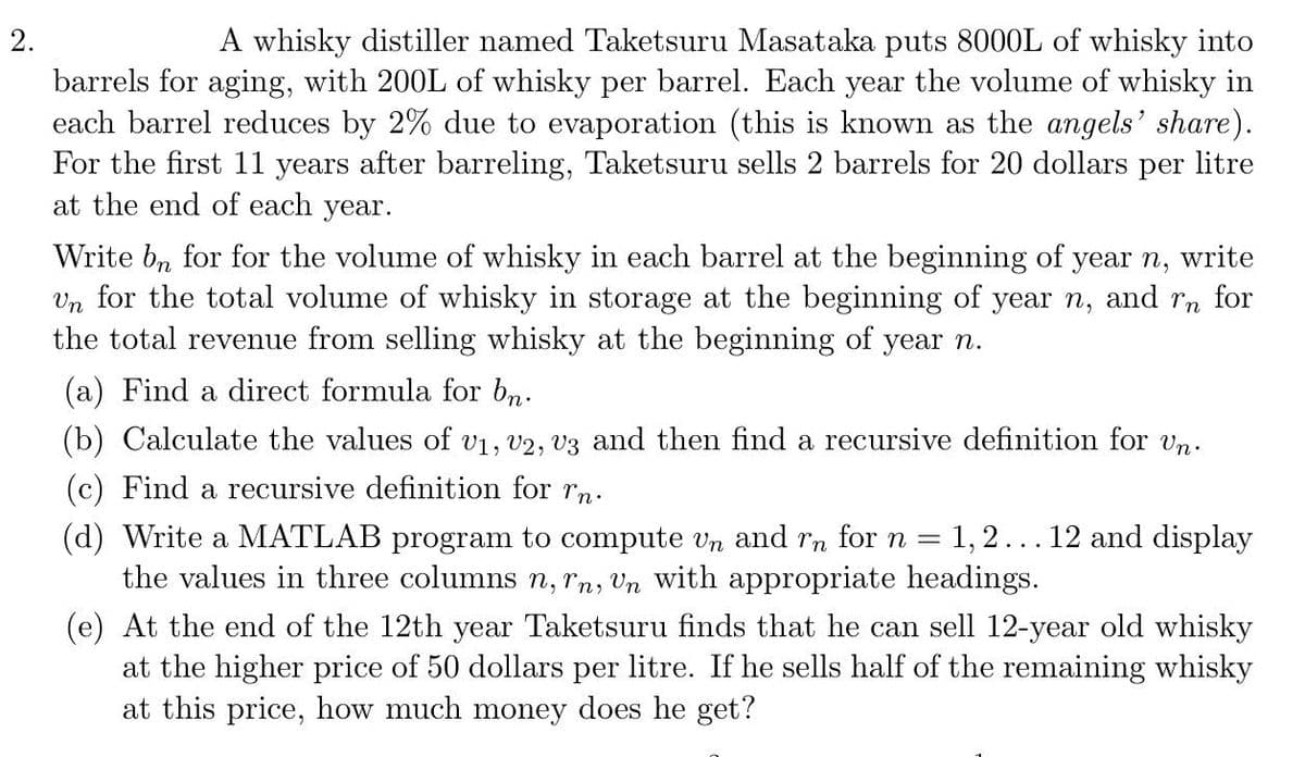 2.
A whisky distiller named Taketsuru Masataka puts 8000L of whisky into
barrels for aging, with 200L of whisky per barrel. Each year the volume of whisky in
each barrel reduces by 2% due to evaporation (this is known as the angels' share).
For the first 11 years after barreling, Taketsuru sells 2 barrels for 20 dollars per litre
at the end of each year.
Write bn for for the volume of whisky in each barrel at the beginning of year n, write
Un for the total volume of whisky in storage at the beginning of year n, and rn for
the total revenue from selling whisky at the beginning of year n.
(a) Find a direct formula for bn.
(b) Calculate the values of v₁, v2, V3 and then find a recursive definition for Un.
(c) Find a recursive definition for rn.
(d) Write a MATLAB program to compute Un and rn for n = 1, 2 ... 12 and display
the values in three columns n, rn, Un with appropriate headings.
(e) At the end of the 12th year Taketsuru finds that he can sell 12-year old whisky
at the higher price of 50 dollars per litre. If he sells half of the remaining whisky
at this price, how much money does he get?