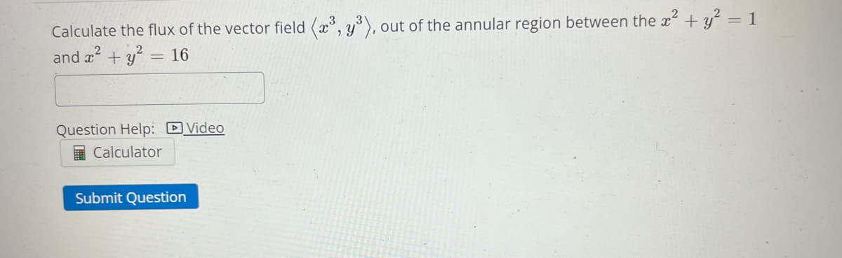 Calculate the flux of the vector field (x³, y³), out of the annular region between the x² + y² = 1
and x² + y² = 16
Question Help: Video
Calculator
Submit Question