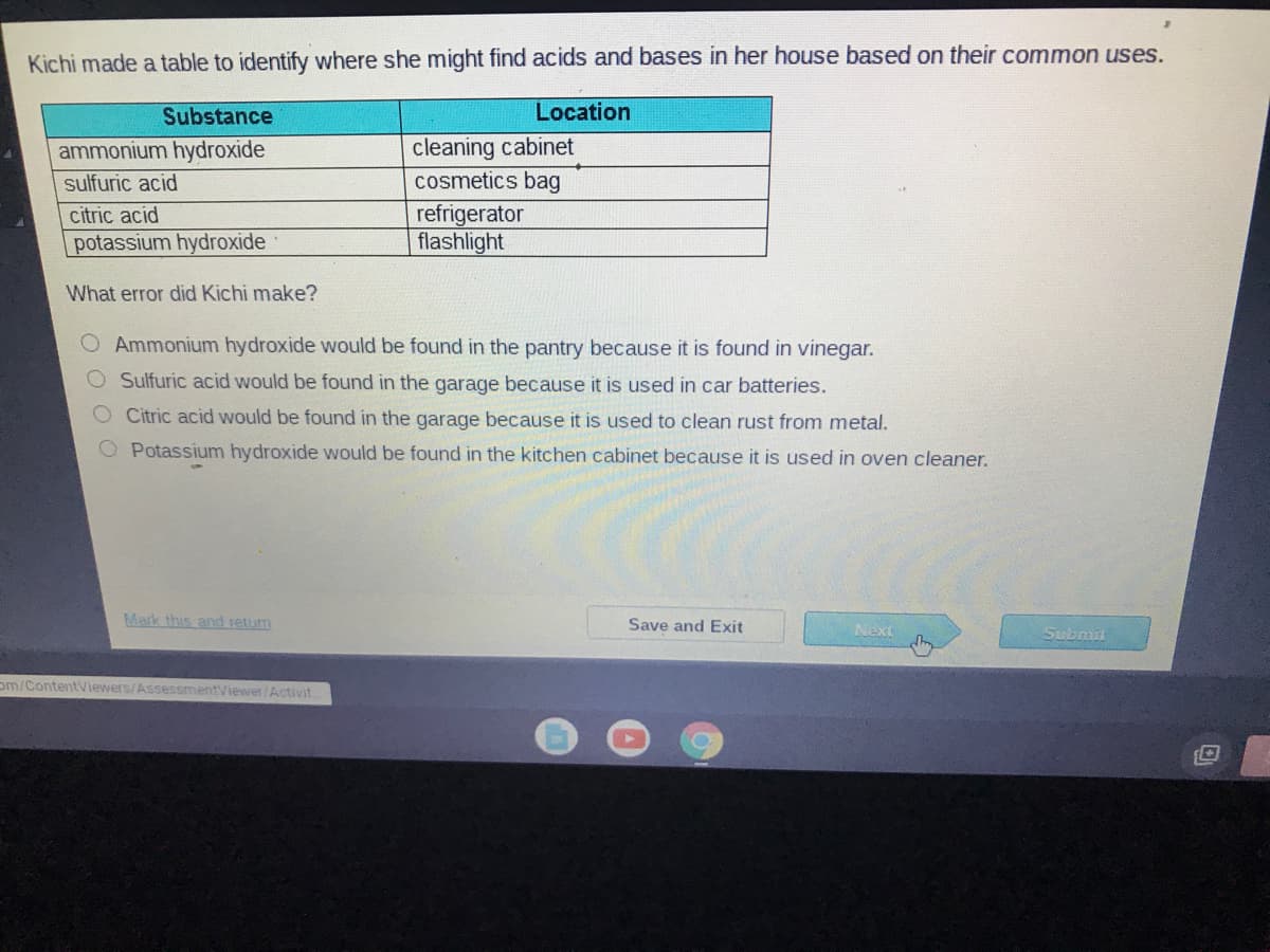 Kichi made a table to identify where she might find acids and bases in her house based on their common uses.
Substance
Location
cleaning cabinet
cosmetics bag
ammonium hydroxide
sulfuric acid
refrigerator
flashlight
citric acid
potassium hydroxide
What error did Kichi make?
O Ammonium hydroxide would be found in the pantry because it is found in vinegar.
O Sulfuric acid would be found in the garage because it is used in car batteries.
Citric acid would be found in the garage because it is used to clean rust from metal.
Potassium hydroxide would be found in the kitchen cabinet because it is used in oven cleaner.
Mark this and return
Save and Exit
Next
Submit
om/ContentViewers/AssessmentViewer/Activit.
O O O O
