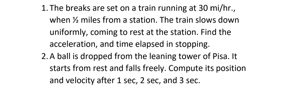 1. The breaks are set on a train running at 30 mi/hr.,
when ½ miles from a station. The train slows down
uniformly, coming to rest at the station. Find the
acceleration, and time elapsed in stopping.
2. A ball is dropped from the leaning tower of Pisa. It
starts from rest and falls freely. Compute its position
and velocity after 1 sec, 2 sec, and 3 sec.
