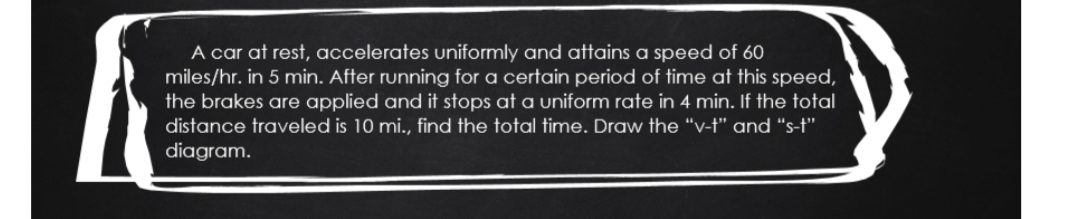 A car at rest, accelerates uniformly and attains a speed of 60
miles/hr. in 5 min. After running for a certain period of time at this speed,
the brakes are applied and it stops at a uniform rate in 4 min. If the total
distance traveled is 10 mi., find the total time. Draw the “v-†" and “s-f"
diagram.
