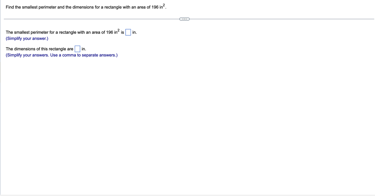 Find the smallest perimeter and the dimensions for a rectangle with an area of 196 in².
The smallest perimeter for a rectangle with an area of 196 in² is in.
(Simplify your answer.)
The dimensions of this rectangle are
in.
(Simplify your answers. Use a comma to separate answers.)