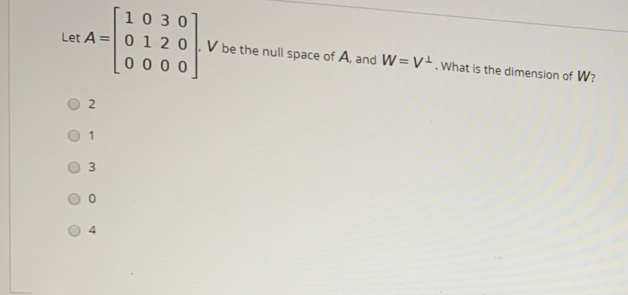 [1030]
Let A = 0 120
%3D
V be the null space of A, and W= V.What is the dimension of W?
0 0 00
1
3.
4
2.
