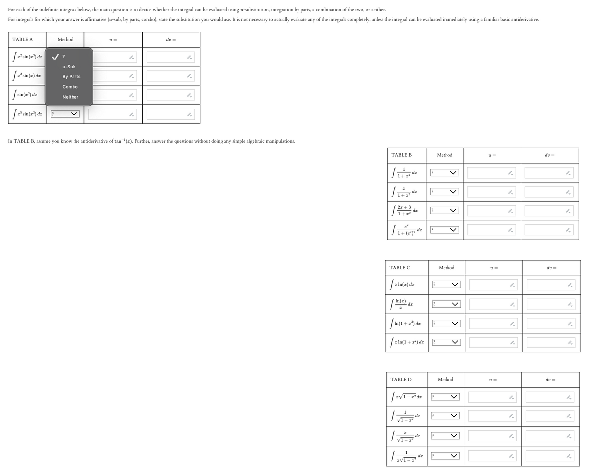 For each of the indefinite integrals below, the main question is to decide whether the integral can be evaluated using u-substitution, integration by parts, a combination of the two, or neither.
For integrals for which your answer is affirmative (u-sub, by parts, combo), state the substitution you would use. It is not necessary to actually evaluate any of the integrals completely, unless the integral can be evaluated immediately using a familiar basic antiderivative.
TABLE A
[2² sin (2³) de
[ 2² sin(2) dr
[sin(2³) da
[ 2³ sin(2³) de
Method
?
u-Sub
By Parts
Combo
Neither
U=
du =
In TABLE B, assume you know the antiderivative of tan-¹(r). Further, answer the questions without doing any simple algebraic manipulations.
TABLE B
₁2 de
1₁
2x+3
1 + x2
TABLE C
[₁+ (²²
In(x)
[xln(x) dx
de
fin(1+a
[2ln(1
da
dx
TABLE D
+x²) dx
√1-
de
[2√1-² dr
而
2
?
?
L"
da
xv1-
?
r In(1+x²) da?
?
?
?
dx ?
da ?
?
Method
Method
V
Method
u=
u=
4
4
A
4
A
du =
dv=
du =