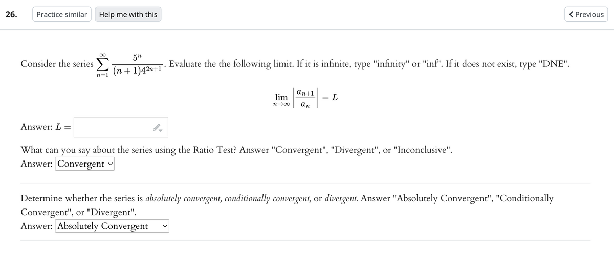 26.
Practice similar Help me with this
Consider the series
Answer: L:
=
∞
n=1
5n
(n+1)4²n+1°
Evaluate the the following limit. If it is infinite, type "infinity" or "inf". If it does not exist, type "DNE".
lim
n→∞
an+1
an
-
L
What can you say about the series using the Ratio Test? Answer "Convergent", "Divergent", or "Inconclusive".
Answer: Convergent
< Previous
Determine whether the series is absolutely convergent, conditionally convergent, or divergent. Answer "Absolutely Convergent", "Conditionally
Convergent", or "Divergent".
Answer: Absolutely Convergent