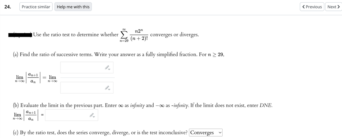 24.
Practice similar Help me with this
∞ n2n
(n + 2)!
(a) Find the ratio of successive terms. Write your answer as a fully simplified fraction. For n ≥ 29,
Use the ratio test to determine whether
lim
n→∞
an+1
lim
n→∞ an
=
lim
n→∞
▶
→
n=29
(b) Evaluate the limit in the previous part. Enter ∞ as infinity and -∞ as -infinity. If the limit does not exist, enter DNE.
an+1
an
converges or diverges.
(c) By the ratio test, does the series converge, diverge, or is the test inconclusive? Converges
< Previous
Next >