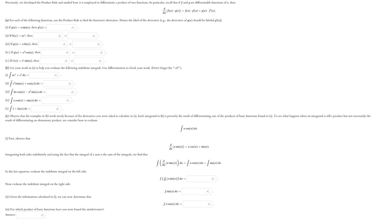 Previously, we developed the Product Rule and studied how it is employed to differentiate a product of two functions. In particular, recall that if f and g are differentiable functions of x, then
- [ƒ(x) · g(x)] = f(x) · g'(x) + g(x) · f'(x).
d
dx
(a) For each of the following functions, use the Product Rule to find the function's derivative. Notice the label of the derivative (e.g., the derivative of g(x) should be labeled g'(x)).
(i) If g(x) = x sin(x), then g'(x) =
(ii) If h(x) = xe, then
(iii) If p(x) = x ln(x), then
(iv.) If q(x) = x² cos(x), then
(v.) If r(x) = e sin(x), then
(b) Use your work in (a) to help you evaluate the following indefinite integrals. Use differentiation to check your work. (Don't forget the "+C".)
(i) xe²+ eª dx
(ii) [e²(sin(a) + cos(x)) da
(iii) 2x cos(x) - x² sin(x) dx
(iv) x cos(x) + sin(x) dx
=
(v) | 1 + ln(x) dx =
[₁
=
(i) First, observe that
=
9.
=
=
(c) Observe that the examples in (b) work nicely because of the derivatives you were asked to calculate in (a). Each integrand in (b) is precisely the result of differentiating one of the products of basic functions found in (a). To see what happens when an integrand is still a product but not necessarily the
result of differentiating an elementary product, we consider how to evaluate
O
Now evaluate the indefinite integral on the right side:
Integrating both sides indefinitely and using the fact that the integral of a sum is the sum of the integrals, we find that
In this last equation, evaluate the indefinite integral on the left side:
(ii) Given the information calculated in (i), we can now determine that
(iii) For which product of basic functions have you now found the antiderivative?
Answer:
[x co
d
-[x sin(x)] | = x cos(x) + sin(x).
dx
der sin(2))) dr = [2 cos(2) dz + [ sin(z) dz.
dx
([x sin(x)]) dx
x cos(x) dx.
f sin(x) dx =
fx cos(x) dx =