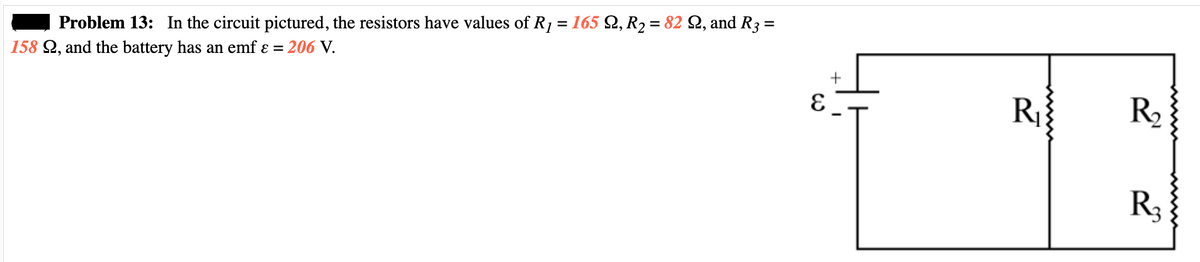 Problem 13: In the circuit pictured, the resistors have values of R₁ = 165 Q, R₂ = 82 Q, and R3 =
158 22, and the battery has an emf ε = 206 V.
E
+
R₁
R₂
R3