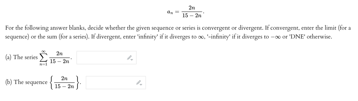 (a) The series
For the following answer blanks, decide whether the given sequence or series is convergent or divergent. If convergent, enter the limit (for a
sequence) or the sum (for a series). If divergent, enter 'infinity' if it diverges to ∞o, '-infinity' if it diverges to -∞ or 'DNE' otherwise.
∞
n=1
(b) The sequence
2n
15 - 2n
{
an
2n
15 - 2n
2n
15 - 2n