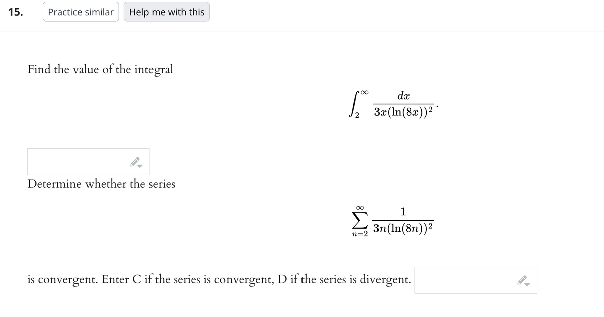 15.
Practice similar Help me with this
Find the value of the integral
Determine whether the series
Sp
∞
n=2
dx
3x (ln(8x))²
1
3n(ln(8n))²
is convergent. Enter C if the series is convergent, D if the series is divergent.