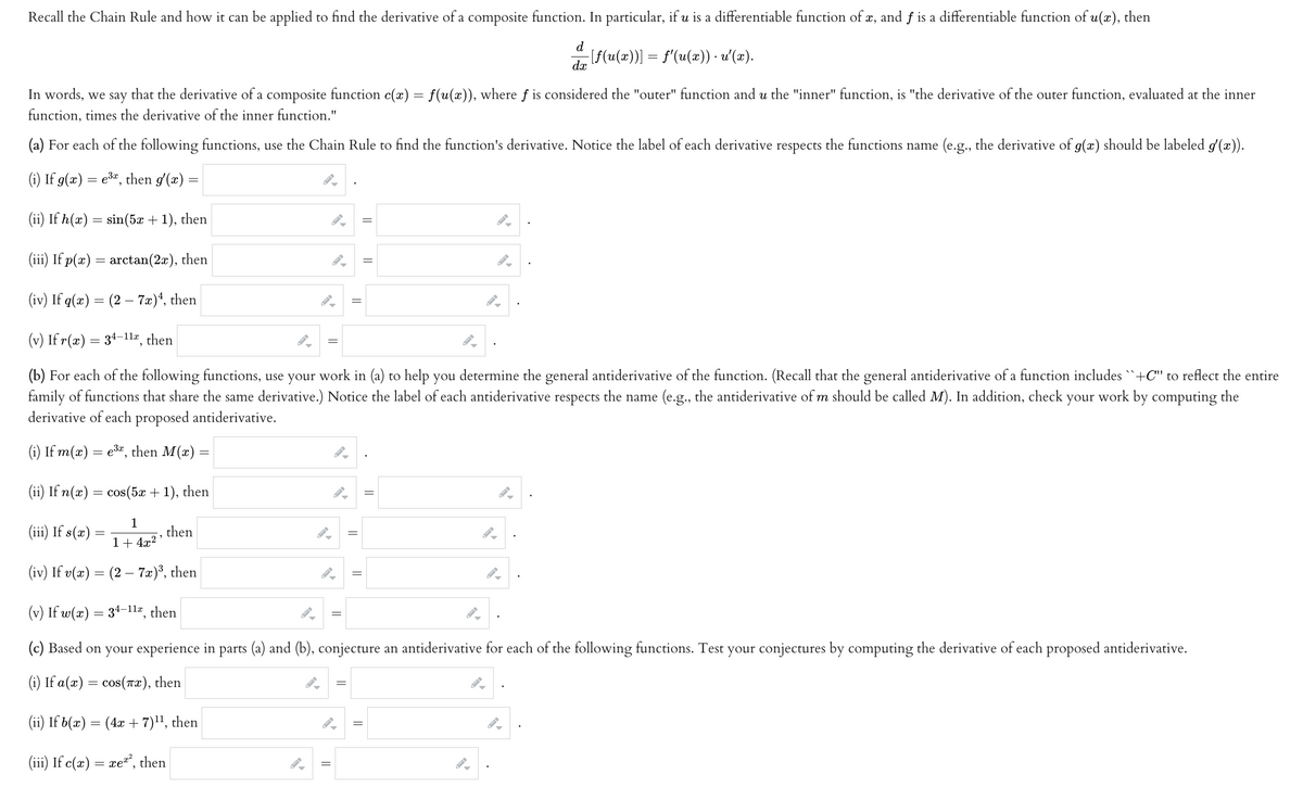 Recall the Chain Rule and how it can be applied to find the derivative of a composite function. In particular, if u is a differentiable function of x, and f is a differentiable function of u(x), then
d
dx
−[ƒ(u(x))] = f'(u(x)) · u'(x).
In words, we say that the derivative a composite function c(x) = f(u(x)), where f is considered the "outer" function and u the "inner" function, is "the derivative of the outer function, evaluated at the inner
function, times the derivative of the inner function."
(a) For each of the following functions, use the Chain Rule to find the function's derivative. Notice the label of each derivative respects the functions name (e.g., the derivative of g(x) should be labeled g'(x)).
(i) If g(x) = e³, then g'(x) =
(ii) If h(x) = sin(5x + 1), then
(iii) If p(x) = arctan(2x), then
(iv) If q(x) = (2 - 7x) ¹, then
(v) If r(x) = 34-11x, then
(b) For each of the following functions, use your work in (a) to help you determine the general antiderivative of the function. (Recall that the general antiderivative of a function includes ``+C" to reflect the entire
family of functions that share the same derivative.) Notice the label of each antiderivative respects the name (e.g., the antiderivative of m should be called M). In addition, check your work by computing the
derivative of each proposed antiderivative.
(i) If m(x) = e³x, then M(x) =
(ii) If n(x) = cos(5x + 1), then
1
(iii) If s(x)
1+ 4x²
(iv) If v(x) = (2 - 7x)³, then
"
then
||
||
||
(v) If w(x) = 34-11x, then
(c) Based on your experience in parts (a) and (b), conjecture an antiderivative for each of the following functions. Test your conjectures by computing the derivative of each proposed antiderivative.
(i) If a(x) = cos(x), then
(ii) If b(x) = (4x + 7)¹¹, then
(iii) If c(x) = xe²², then