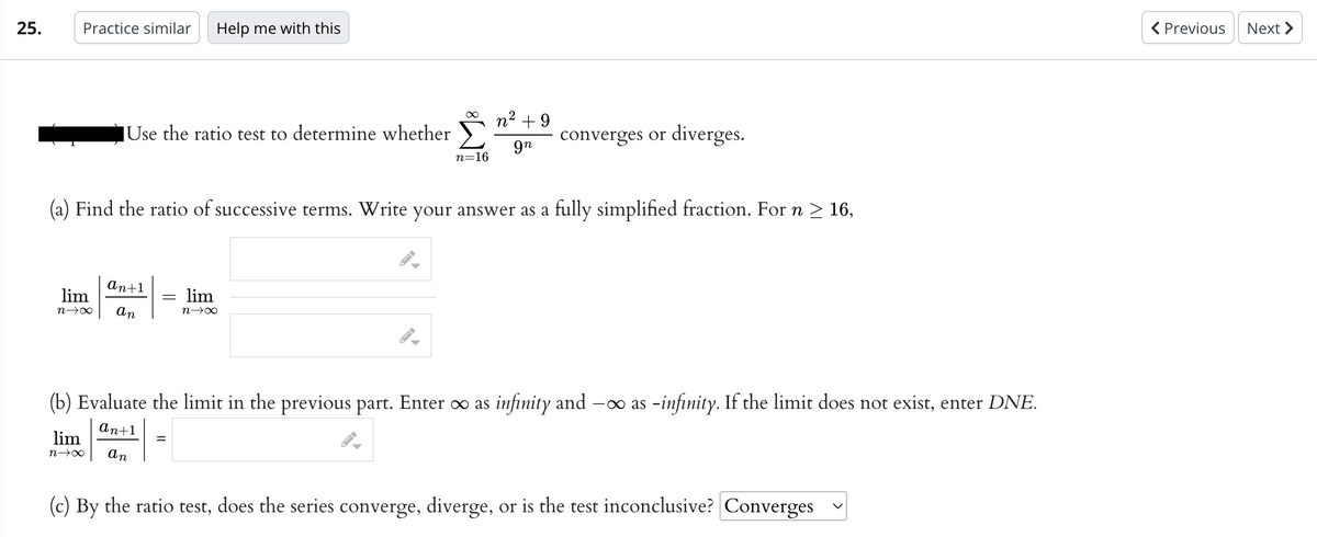 25.
Practice similar Help me with this
Use the ratio test to determine whether
lim
n→∞
an+1
lim
n→∞ an
(a) Find the ratio of successive terms. Write your answer as a fully simplified fraction. For n ≥ 16,
∞
lim
n→∞
=
n=16
n² +9
gn
converges or diverges.
(b) Evaluate the limit in the previous part. Enter ∞ as infinity and -∞ as -infinity. If the limit does not exist, enter DNE.
an+1
an
(c) By the ratio test, does the series converge, diverge, or is the test inconclusive? Converges
< Previous
Next >