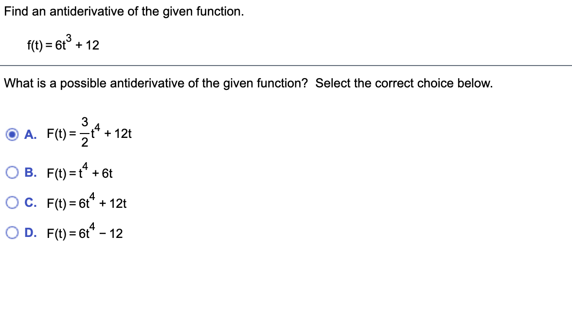 Find an antiderivative of the given function.
f(t) = 6t° + 12
%D
What is a possible antiderivative of the given function? Select the correct choice below.
3
А. F(t) -
t* + 12t
= -
B. F(t) = t* + 6t
OC. F(t) = 6t* + 12t
%3D
O D. F(t) = 6t* - 12
