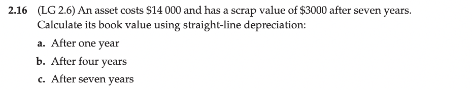 2.16 (LG 2.6) An asset costs $14 000 and has a scrap value of $3000 after seven years.
Calculate its book value using straight-line depreciation:
a. After one year
b. After four years
c. After seven years
