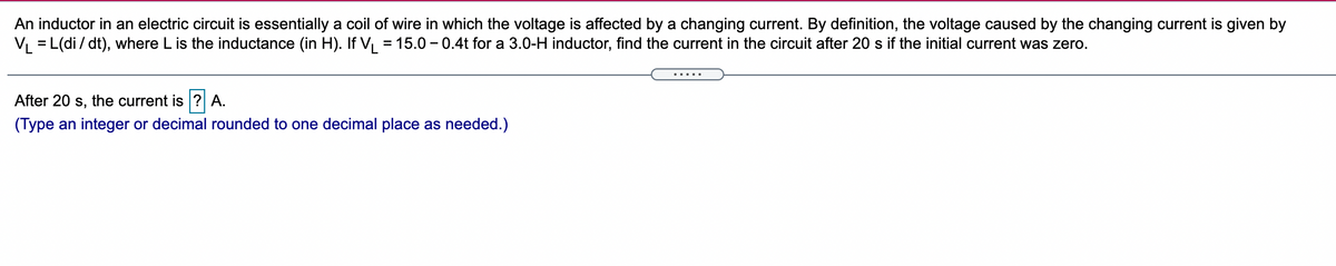 An inductor in an electric circuit is essentially a coil of wire in which the voltage is affected by a changing current. By definition, the voltage caused by the changing current is given by
V = L(di / dt), where L is the inductance (in H). If V, = 15.0 – 0.4t for a 3.0-H inductor, find the current in the circuit after 20 s if the initial current was zero.
.....
After 20 s, the current is ? A.
(Type an integer or decimal rounded to one decimal place as needed.)
