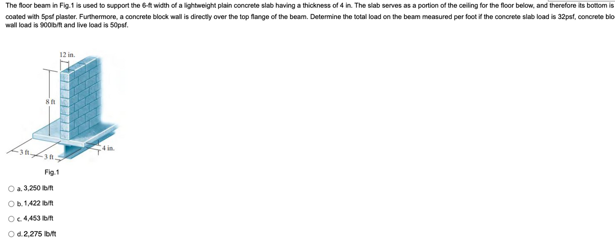 The floor beam in Fig.1 is used to support the 6-ft width of a lightweight plain concrete slab having a thickness of 4 in. The slab serves as a portion of the ceiling for the floor below, and therefore its bottom is
coated with 5psf plaster. Furthermore, a concrete block wall is directly over the top flange of the beam. Determine the total load on the beam measured per foot if the concrete slab load is 32psf, concrete blo
wall load is 900lb/ft and live load is 50psf.
12 in.
8 ft
4 in.
-3 ft 3 ft
Fig.1
a. 3,250 Ib/ft
O b. 1,422 Ib/ft
O c. 4,453 Ib/ft
O d.2,275 Ib/ft
