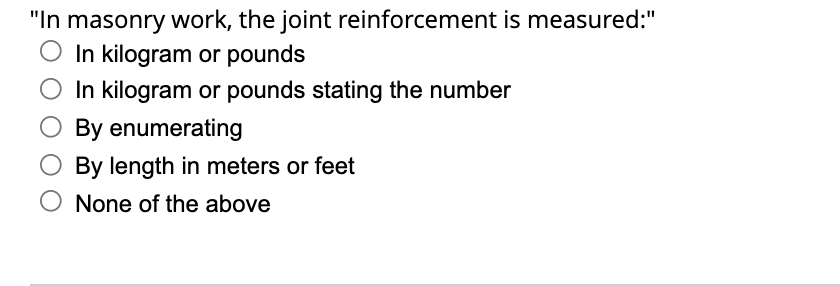 "In masonry work, the joint reinforcement is measured:"
O In kilogram or pounds
In kilogram or pounds stating the number
By enumerating
By length in meters or feet
None of the above
