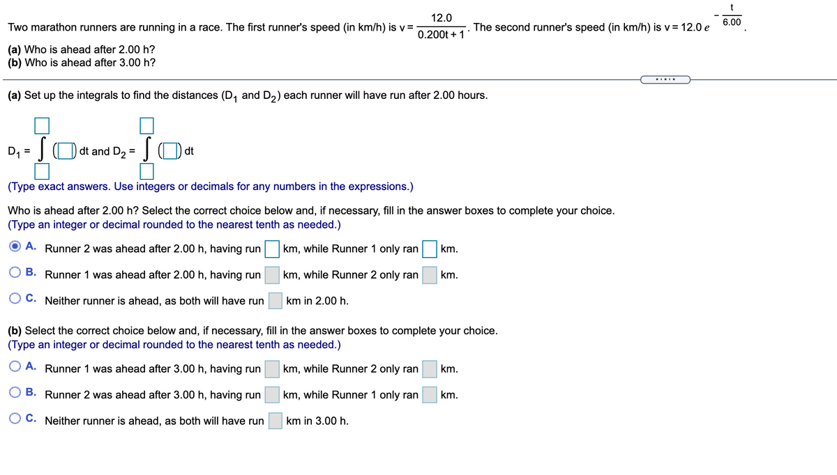 12.0
6.00
Two marathon runners are running in a race. The first runner's speed (in km/h) is v=
The second runner's speed (in km/h) is v = 12.0 e
0.200t + 1*
(a) Who is ahead after 2.00 h?
(b) Who is ahead after 3.00 h?
(a) Set up the integrals to find the distances (D, and D,) each runner will have run after 2.00 hours.
D, =|() dt and D2
(Type exact answers. Use integers or decimals for any numbers in the expressions.)
Who is ahead after 2.00 h? Select the correct choice below and, if necessary, fill in the answer boxes to complete your choice.
(Type an integer or decimal rounded to the nearest tenth as needed.)
A. Runner 2 was ahead after 2.00 h, having run
km, while Runner 1 only ran
km.
B. Runner 1 was ahead after 2.00 h, having run
km, while Runner 2 only ran
km.
C. Neither runner is ahead, as both will have run
km in 2.00 h.
(b) Select the correct choice below and, if necessary, fill in the answer boxes to complete your choice.
(Type an integer or decimal rounded to the nearest tenth as needed.)
A. Runner 1 was ahead after 3.00 h, having run
km, while Runner 2 only ran
km.
B. Runner 2 was ahead after 3.00 h, having run
km, while Runner 1 only ran
km.
O C. Neither runner is ahead, as both will have run
km in 3.00 h.
