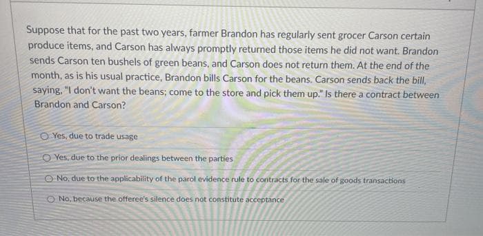 Suppose that for the past two years, farmer Brandon has regularly sent grocer Carson certain
produce items, and Carson has always promptly returned those items he did not want. Brandon
sends Carson ten bushels of green beans, and Carson does not return them. At the end of the
month, as is his usual practice, Brandon bills Carson for the beans. Carson sends back the bill,
saying, "I don't want the beans; come to the store and pick them up." Is there a contract between
Brandon and Carson?
OYes, due to trade usage
O Yes, due to the prior dealings between the parties
No, due to the applicability of the parol evidence rule to contracts for the sale of goods transactions
O No, because the offeree's silence does not constitute acceptance