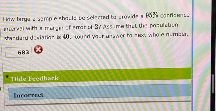 How large a sample should be selected to provide a 95% confidence
interval with a margin of error of 2? Assume that the population
standard deviation is 40. Round your answer to next whole number.
683
Hide Feedback
Incorrect