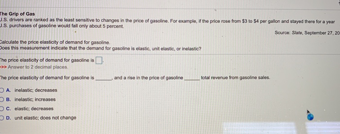 The Grip of Gas
J.S. drivers are ranked as the least sensitive to changes in the price of gasoline. For example, if the price rose from $3 to $4 per gallon and stayed there for a year
J.S. purchases of gasoline would fall only about 5 percent.
Source: Slate, September 27, 20
Calculate the price elasticity of demand for gasoline.
Does this measurement indicate that the demand for gasoline is elastic, unit elastic, or inelastic?
The price elasticity of demand for gasoline is
>>>Answer to 2 decimal places.
The price elasticity of demand for gasoline is
OA. inelastic; decreases
OB. inelastic; increases
OC. elastic; decreases
D. unit elastic; does not change
and a rise in the price of gasoline
total revenue from gasoline sales.