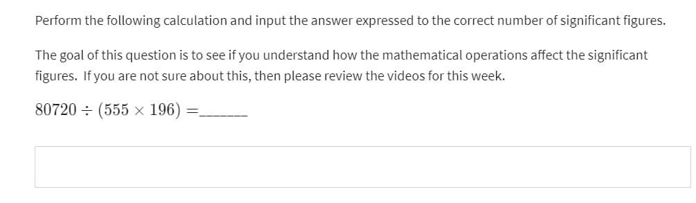 Perform the following calculation and input the answer expressed to the correct number of significant figures.
The goal of this question is to see if you understand how the mathematical operations affect the significant
figures. If you are not sure about this, then please review the videos for this week.
80720 (555 × 196):