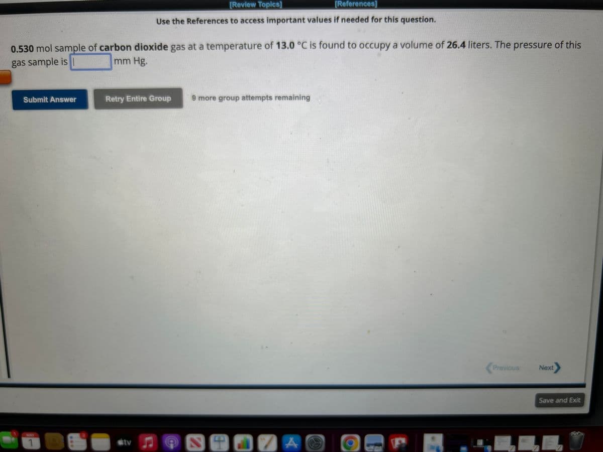 0.530 mol sample of carbon dioxide gas at a temperature of 13.0 °C is found to occupy a volume of 26.4 liters. The pressure of this
gas sample is I
mm Hg.
Submit Answer
MAY
1
***
[Review Topics]
[References]
Use the References to access important values if needed for this question.
Retry Entire Group
tv
C
C
9 more group attempts remaining
St17 A
P
Previous
LE
Next
Save and Exit